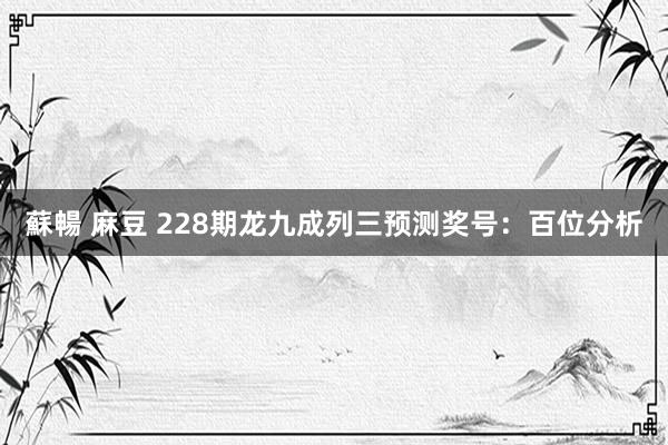 蘇暢 麻豆 228期龙九成列三预测奖号：百位分析