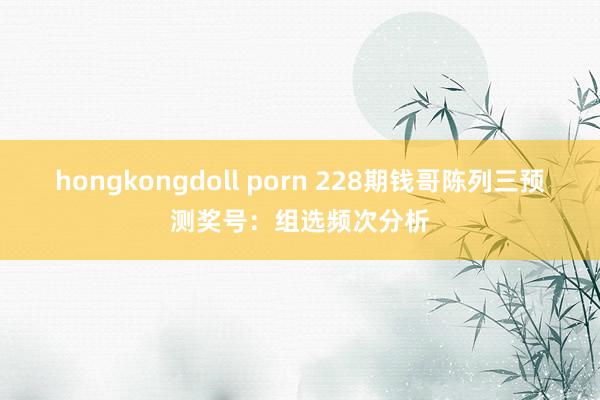 hongkongdoll porn 228期钱哥陈列三预测奖号：组选频次分析