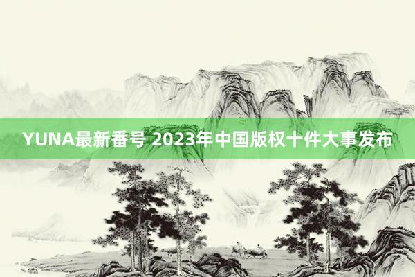 YUNA最新番号 2023年中国版权十件大事发布