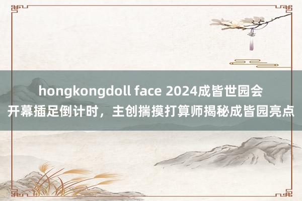 hongkongdoll face 2024成皆世园会开幕插足倒计时，主创揣摸打算师揭秘成皆园亮点