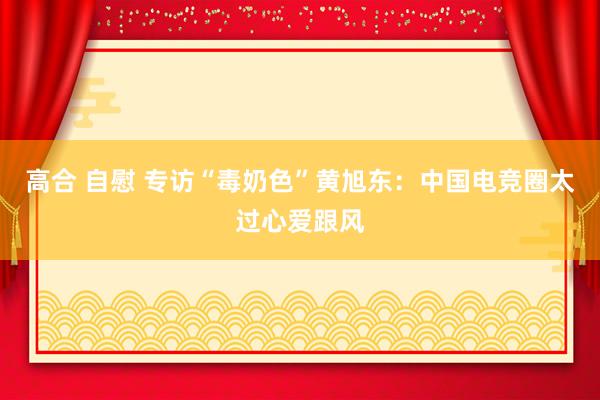 高合 自慰 专访“毒奶色”黄旭东：中国电竞圈太过心爱跟风