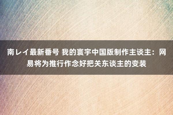 南レイ最新番号 我的寰宇中国版制作主谈主：网易将为推行作念好把关东谈主的变装