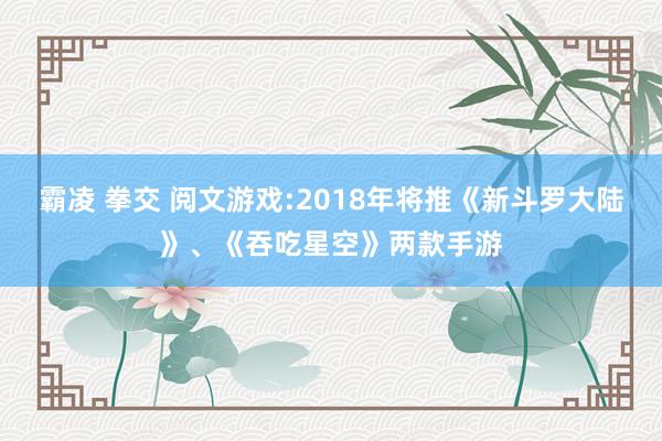 霸凌 拳交 阅文游戏:2018年将推《新斗罗大陆》、《吞吃星空》两款手游