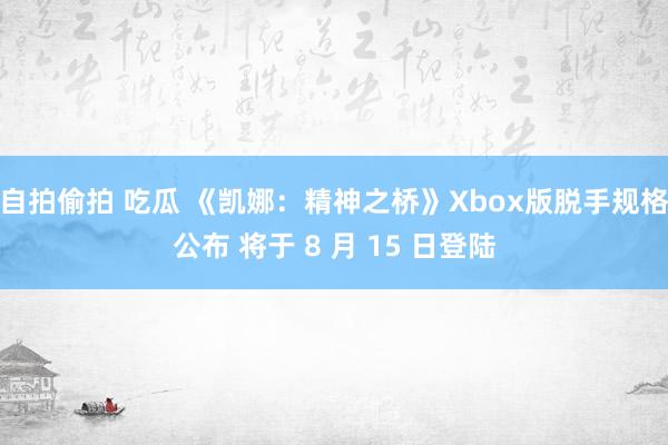 自拍偷拍 吃瓜 《凯娜：精神之桥》Xbox版脱手规格公布 将于 8 月 15 日登陆