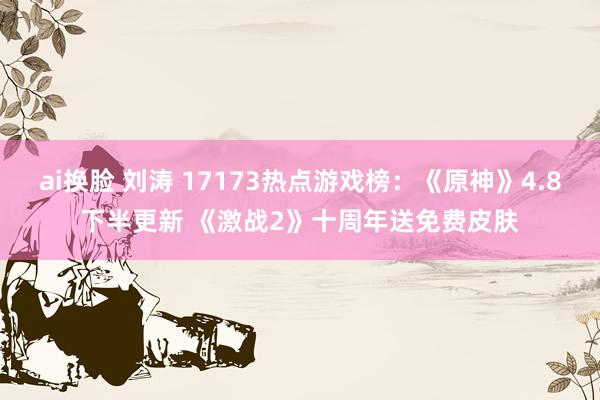 ai换脸 刘涛 17173热点游戏榜：《原神》4.8下半更新 《激战2》十周年送免费皮肤