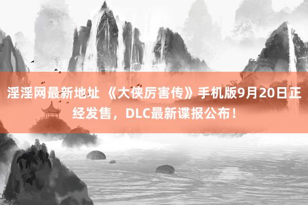 淫淫网最新地址 《大侠厉害传》手机版9月20日正经发售，DLC最新谍报公布！