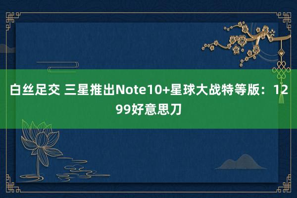 白丝足交 三星推出Note10+星球大战特等版：1299好意思刀