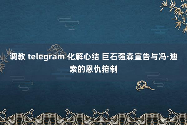 调教 telegram 化解心结 巨石强森宣告与冯·迪索的恩仇箝制