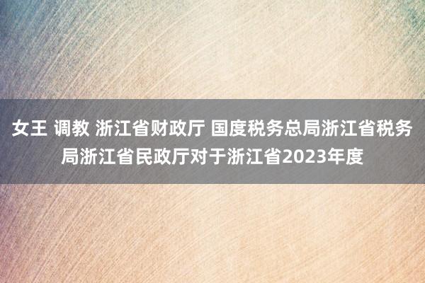 女王 调教 浙江省财政厅 国度税务总局浙江省税务局浙江省民政厅对于浙江省2023年度