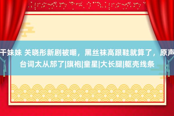 干妹妹 关晓彤新剧被嘲，黑丝袜高跟鞋就算了，原声台词太从邡了|旗袍|童星|大长腿|躯壳线条