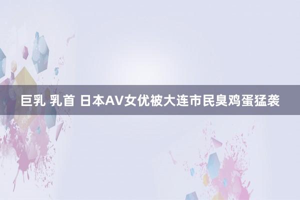 巨乳 乳首 日本AV女优被大连市民臭鸡蛋猛袭