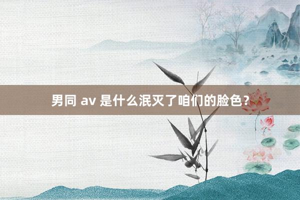 男同 av 是什么泯灭了咱们的脸色？