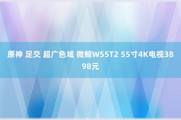 原神 足交 超广色域 微鲸W55T2 55寸4K电视3898元