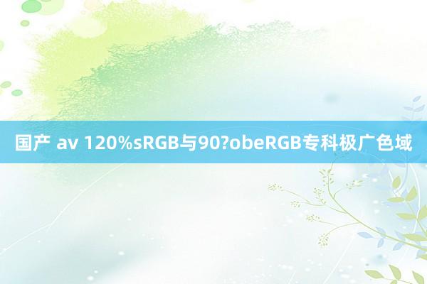 国产 av 120%sRGB与90?obeRGB专科极广色域