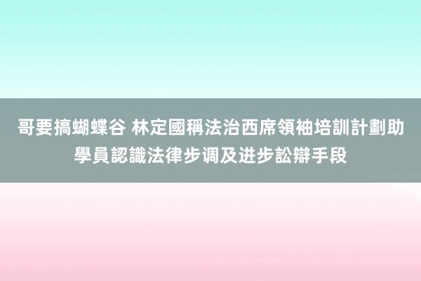 哥要搞蝴蝶谷 林定國稱法治西席領袖培訓計劃助學員認識法律步调及进步訟辯手段