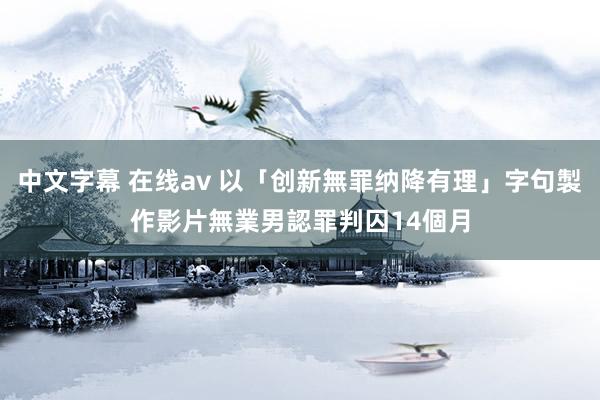 中文字幕 在线av 以「创新無罪纳降有理」字句製作影片　無業男認罪判囚14個月