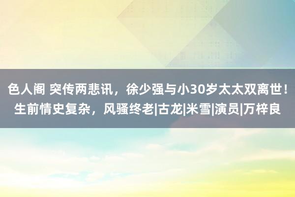 色人阁 突传两悲讯，徐少强与小30岁太太双离世！生前情史复杂，风骚终老|古龙|米雪|演员|万梓良