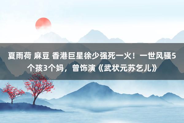 夏雨荷 麻豆 香港巨星徐少强死一火！一世风骚5个孩3个妈，曾饰演《武状元苏乞儿》