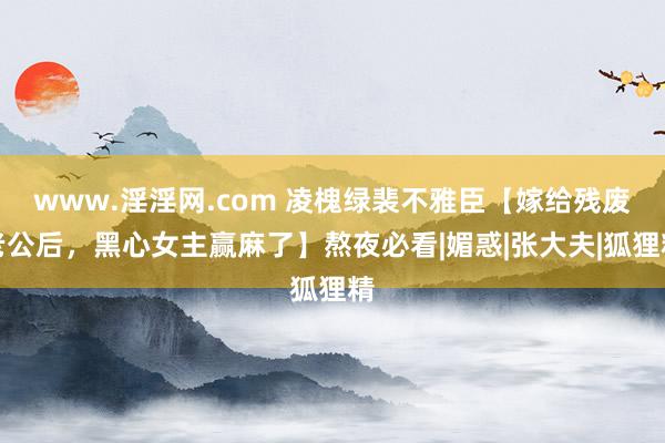 www.淫淫网.com 凌槐绿裴不雅臣【嫁给残废老公后，黑心女主赢麻了】熬夜必看|媚惑|张大夫|狐狸精