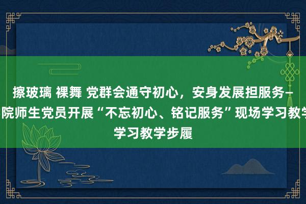 擦玻璃 裸舞 党群会通守初心，安身发展担服务——医学院师生党员开展“不忘初心、铭记服务”现场学习教学步履