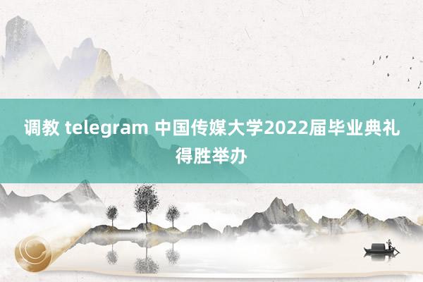 调教 telegram 中国传媒大学2022届毕业典礼得胜举办