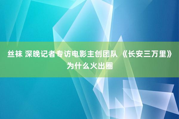 丝袜 深晚记者专访电影主创团队 《长安三万里》为什么火出圈