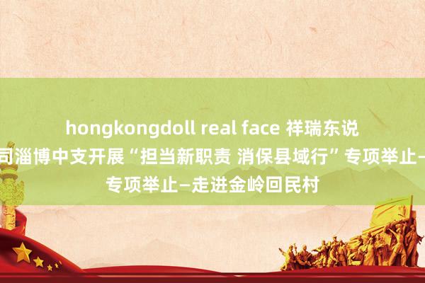 hongkongdoll real face 祥瑞东说念主寿山东分公司淄博中支开展“担当新职责 消保县域行”专项举止—走进金岭回民村