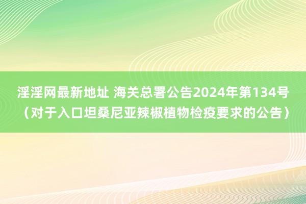 淫淫网最新地址 海关总署公告2024年第134号（对于入口坦桑尼亚辣椒植物检疫要求的公告）