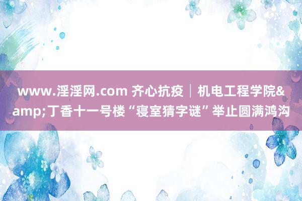 www.淫淫网.com 齐心抗疫│机电工程学院&丁香十一号楼“寝室猜字谜”举止圆满鸿沟