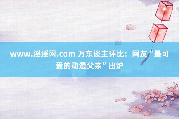 www.淫淫网.com 万东谈主评比：网友“最可爱的动漫父亲”出炉